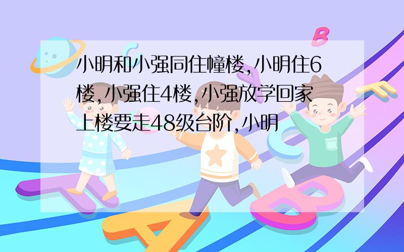 小明和小强同住幢楼,小明住6楼,小强住4楼,小强放学回家上楼要走48级台阶,小明