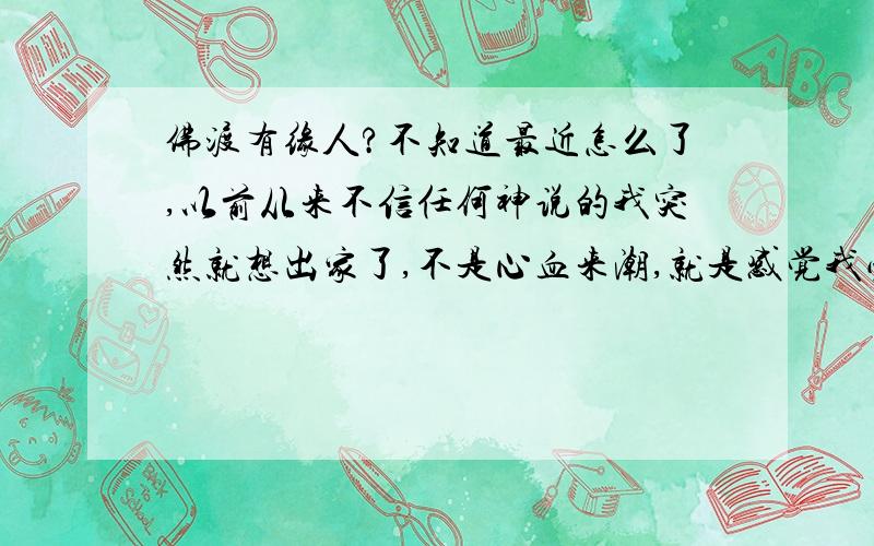 佛渡有缘人?不知道最近怎么了,以前从来不信任何神说的我突然就想出家了,不是心血来潮,就是感觉我必须这么做似的,总感觉有种力量在牵引着我.今年24了,虽然年纪尚轻,却早已看破红尘,无