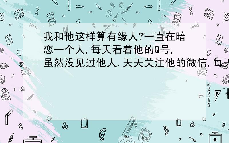 我和他这样算有缘人?一直在暗恋一个人,每天看着他的Q号,虽然没见过他人.天天关注他的微信,每天早上醒来第一件事就是打开微信,看看他有没有上传照片.虽然他很少更新.但我还是每天都看.