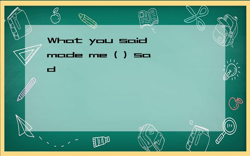 What you said made me ( ) sad