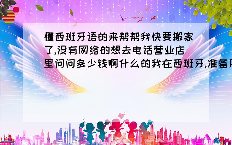 懂西班牙语的来帮帮我快要搬家了,没有网络的想去电话营业店里问问多少钱啊什么的我在西班牙,准备用telefonica的adsl,我自己西班牙语也不好,很基础,想去店里问价格该怎么问呢最快的速度是