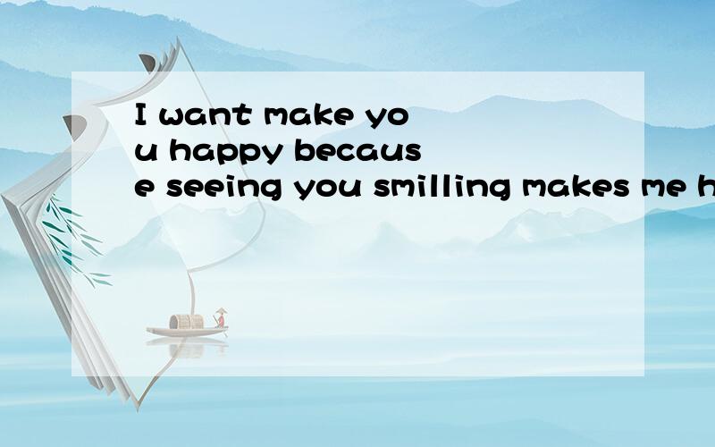 I want make you happy because seeing you smilling makes me happy!