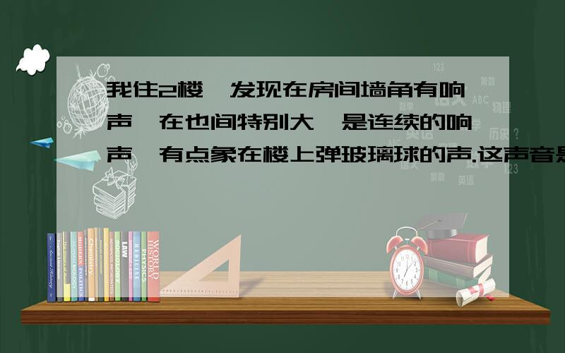 我住2楼,发现在房间墙角有响声,在也间特别大,是连续的响声,有点象在楼上弹玻璃球的声.这声音是连续的,响声太大,还在一个位置,3楼在有响声的地方有个冰箱.