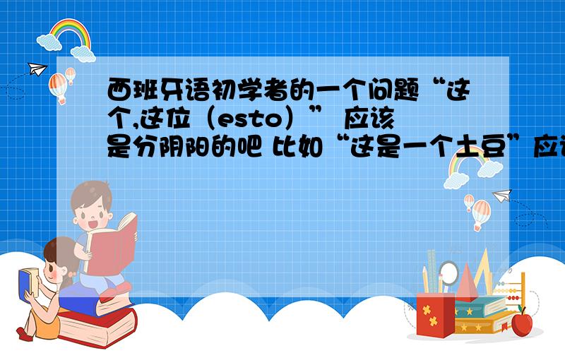 西班牙语初学者的一个问题“这个,这位（esto）” 应该是分阴阳的吧 比如“这是一个土豆”应该是Esto es una patata 还是 Esta es una patata 还是指物的时候都用esto 指人的时候男的用esto,女的用esta