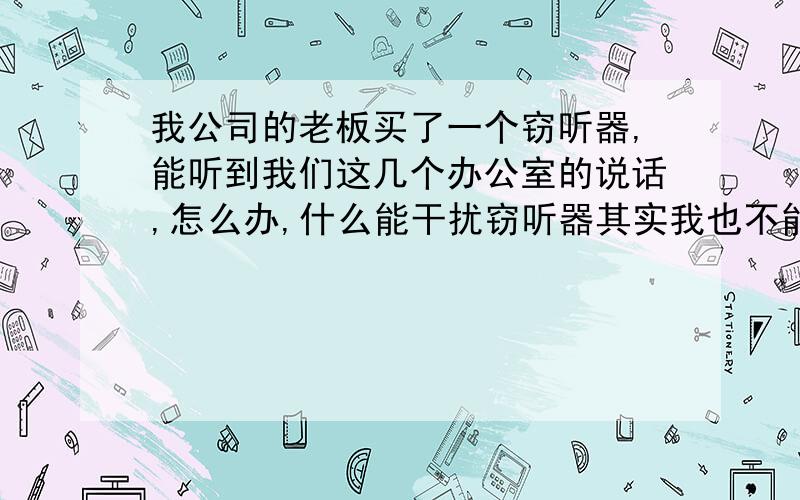 我公司的老板买了一个窃听器,能听到我们这几个办公室的说话,怎么办,什么能干扰窃听器其实我也不能确定是窃听器,我不太懂这个东西叫什么,就是一个耳麦连着一个大喇叭状的东西,带着耳