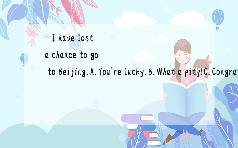 --I have lost a chance to go to Beijing.A.You're lucky.B.What a pity!C.Congratulations!D.I'm sorryD.为什么不行?不是常说I'm sorry to hear that吗?