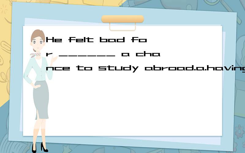 He felt bad for ______ a chance to study abroad.a.having not given b.not having given c.having not been given d.not having been given