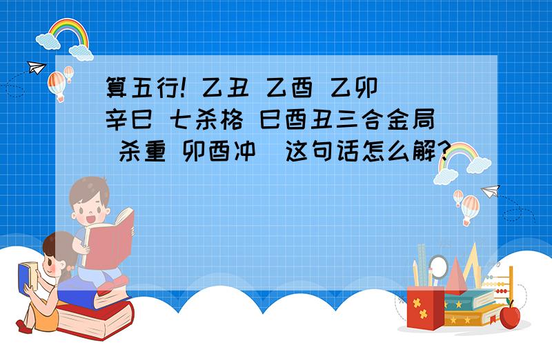 算五行! 乙丑 乙酉 乙卯 辛巳 七杀格 巳酉丑三合金局 杀重 卯酉冲  这句话怎么解?