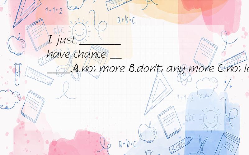 I just _______have chance ______.A.no;more B.don't;any more C.no;longer D.don't;no longer 请注明为什么,