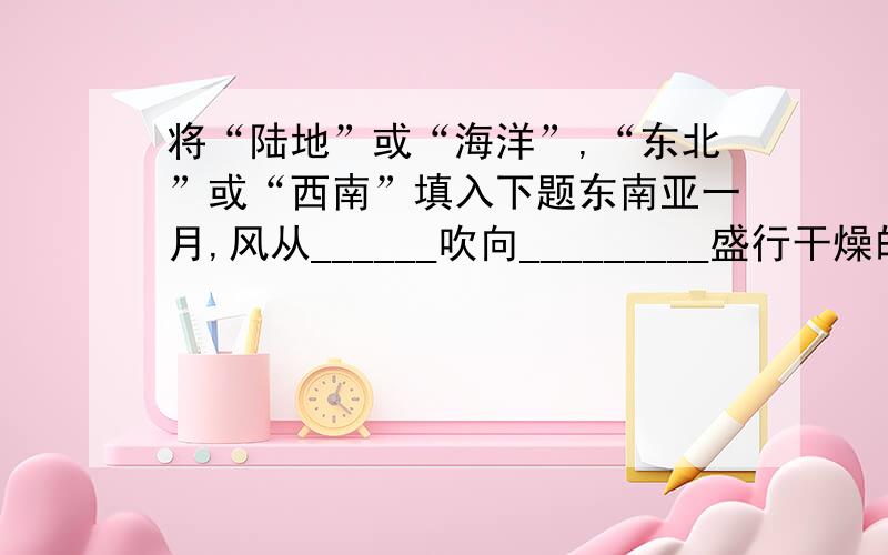 将“陆地”或“海洋”,“东北”或“西南”填入下题东南亚一月,风从______吹向_________盛行干燥的_________（此空自己填）季风.印度________季风的不稳定是造成灾害的根本原因,例如当该季风来