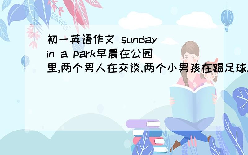 初一英语作文 sunday in a park早晨在公园里,两个男人在交谈.两个小男孩在踢足球.公园里有个湖,三个小孩再划船用现在进行时写,50词左右