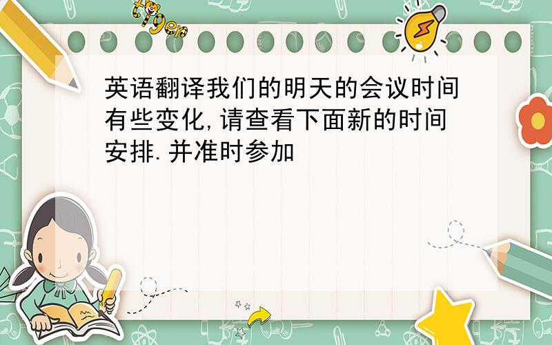 英语翻译我们的明天的会议时间有些变化,请查看下面新的时间安排.并准时参加