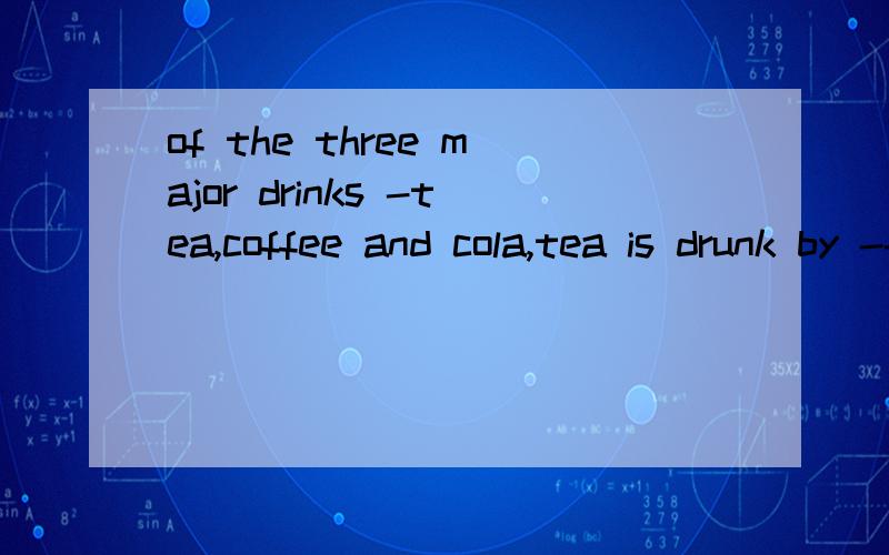 of the three major drinks -tea,coffee and cola,tea is drunk by ---people in the world.A a large number of B the large number of C a largeest number of请作答并说明原因.