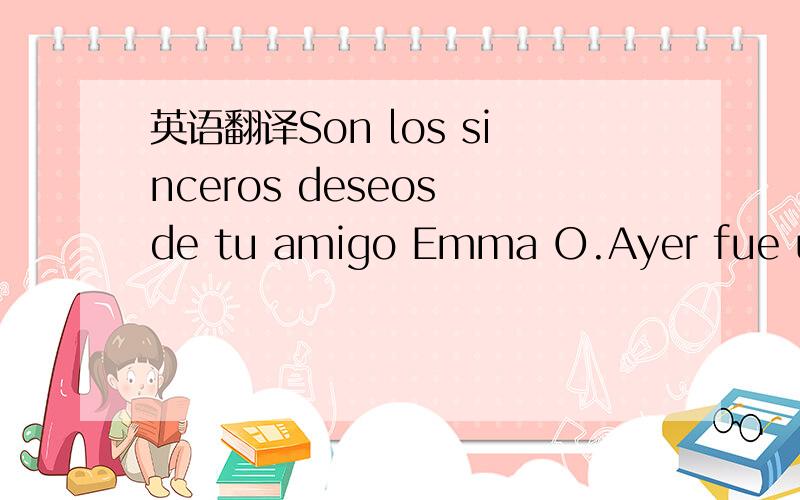 英语翻译Son los sinceros deseos de tu amigo Emma O.Ayer fue un dia muy bonito,por primera vez en mi vida,e visto nevar,que frio hace aqui,guau ,guau,estuvo preciosa la nevada,es la primera ves que veo nevar,te gusta la nieve,Muchos saludos para t