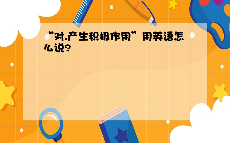 “对.产生积极作用”用英语怎么说?