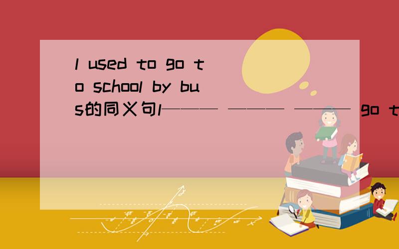 l used to go to school by bus的同义句l——— ——— ——— go to school by bus