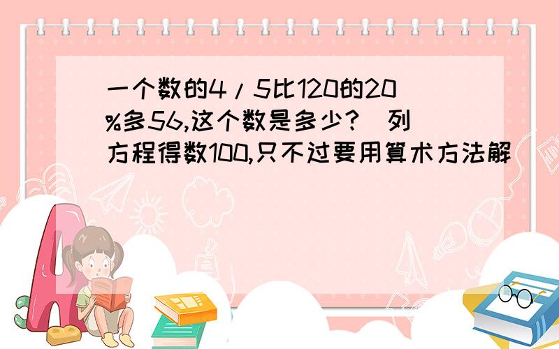 一个数的4/5比120的20%多56,这个数是多少?（列方程得数100,只不过要用算术方法解）