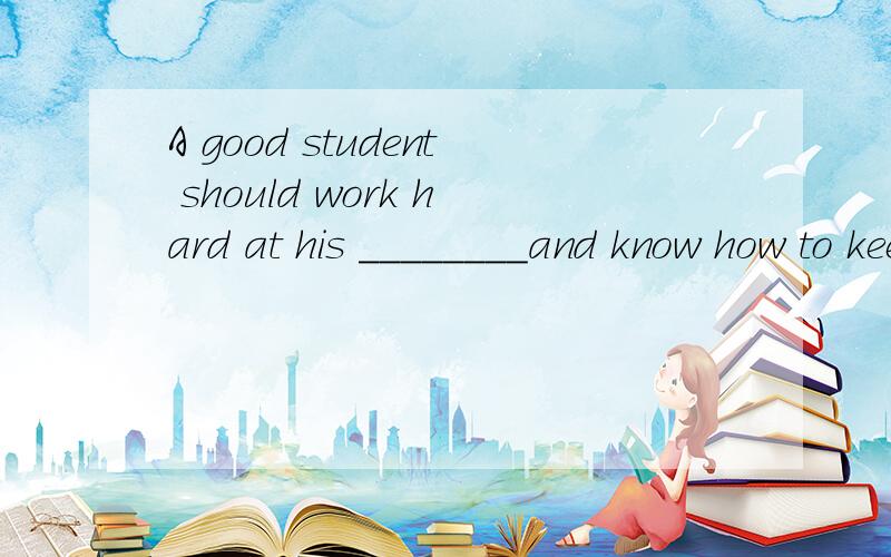 A good student should work hard at his ________and know how to keep ________.