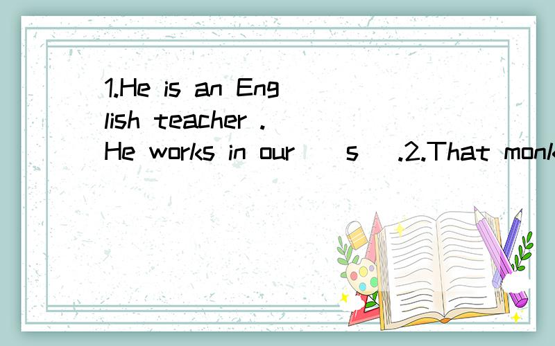 1.He is an English teacher .He works in our ( s ).2.That monkey is not (s ).It is very clever .3.There is a new fridge in the (k ).4.We all have a good time in the （C ）Day.括号里开头字母以给，请在括号里补充！