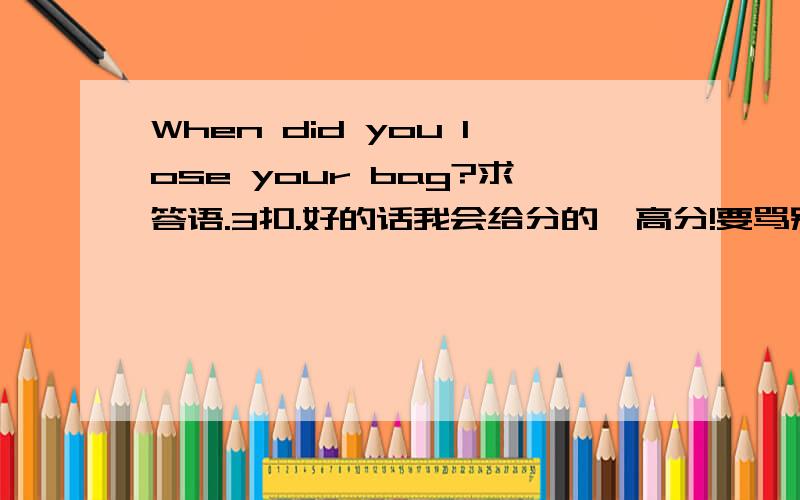 When did you lose your bag?求答语.3扣.好的话我会给分的,高分!要骂别人苯sb的爬走!