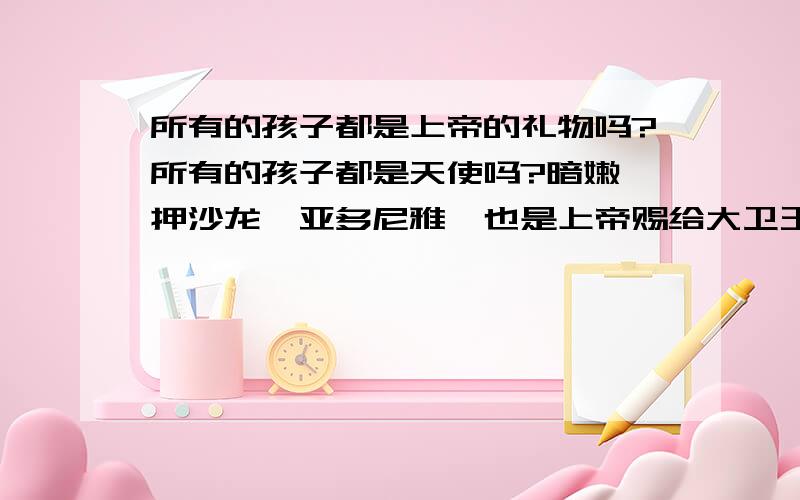 所有的孩子都是上帝的礼物吗?所有的孩子都是天使吗?暗嫩、押沙龙、亚多尼雅,也是上帝赐给大卫王的礼物吗?他们是小孩子的时候是天使,但长大后就变成了恶魔?还是大卫犯罪前他们还是天