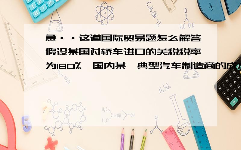 急··这道国际贸易题怎么解答假设某国对轿车进口的关税税率为180%,国内某一典型汽车制造商的成本结构和部件关税如下：　　　成本项目 　　　　　钢板 　　　发动机 　　　轮胎