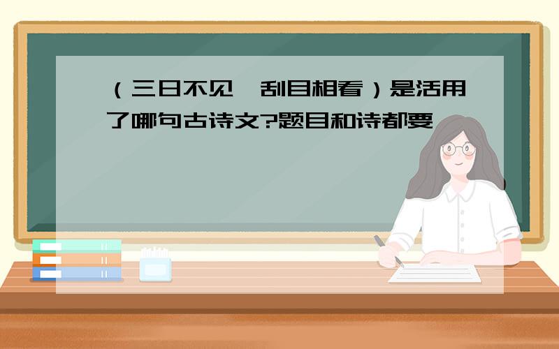 （三日不见,刮目相看）是活用了哪句古诗文?题目和诗都要