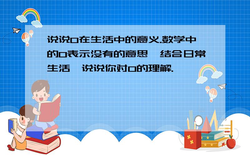 说说0在生活中的意义.数学中的0表示没有的意思,结合日常生活,说说你对0的理解.