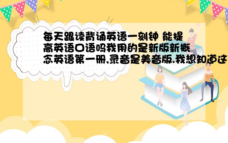 每天跟读背诵英语一刻钟 能提高英语口语吗我用的是新版新概念英语第一册,录音是美音版.我想知道这样学习多久可以有比较大的英语口语能力提高?