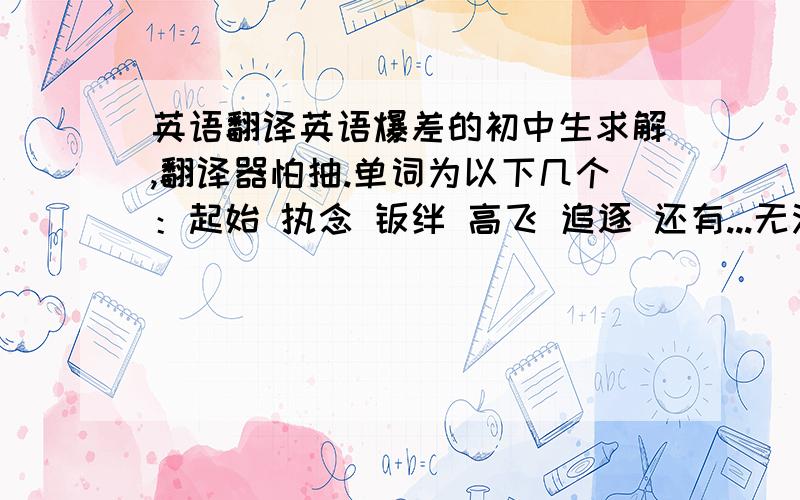 英语翻译英语爆差的初中生求解,翻译器怕抽.单词为以下几个：起始 执念 羁绊 高飞 追逐 还有...无法回到过去 不能停下脚步 拥有羁绊 所以才要斩断 执剑挥下 以上.