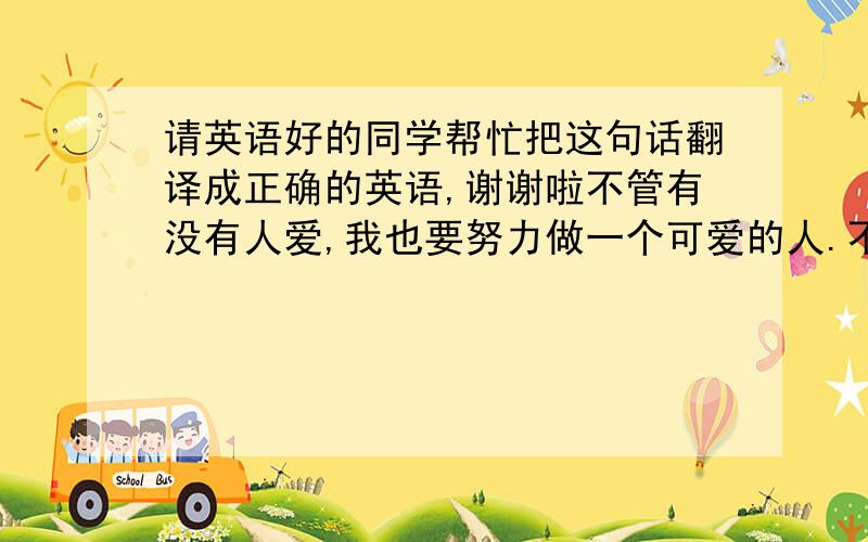 请英语好的同学帮忙把这句话翻译成正确的英语,谢谢啦不管有没有人爱,我也要努力做一个可爱的人.不埋怨谁,不嘲笑谁,也不羡慕谁,阳光下灿烂,风雨中奔跑,做自己的梦,走自己的路.