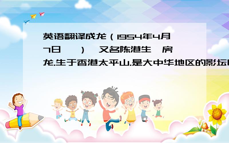 英语翻译成龙（1954年4月7日— ）,又名陈港生、房仕龙.生于香港太平山.是大中华地区的影坛巨星,也是国际功夫电影巨星,在大陆和香港等华人地区具有很高声望与影响.现为国家一级演员、北