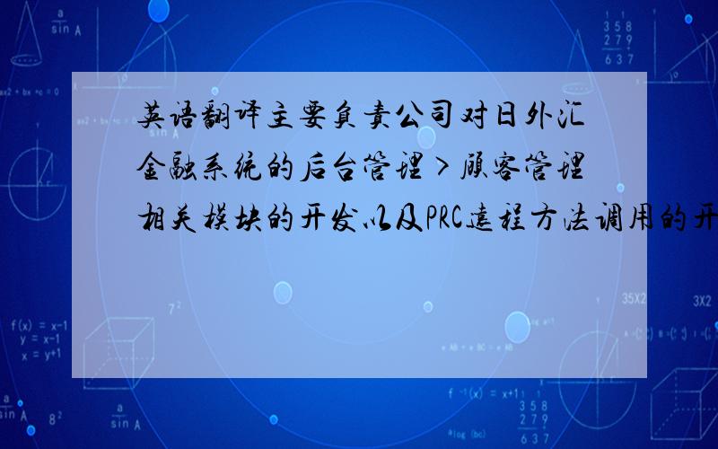 英语翻译主要负责公司对日外汇金融系统的后台管理>顾客管理相关模块的开发以及PRC远程方法调用的开发；实现服务器端与客户端数据的实时交互；参与测试银行与系统间汇率的实时传送；