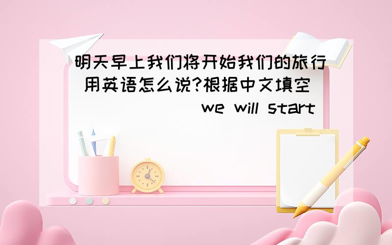 明天早上我们将开始我们的旅行 用英语怎么说?根据中文填空 ___ ___we will start ___ ___.