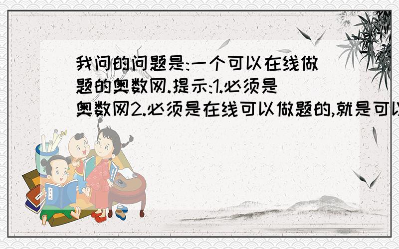 我问的问题是:一个可以在线做题的奥数网.提示:1.必须是奥数网2.必须是在线可以做题的,就是可以在题上直接做的.3.必须作过可以提交,并且很快得出分数的.4.这个网的奥数题必须是有名的.