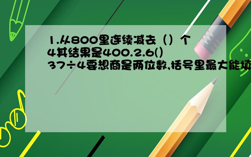 1.从800里连续减去（）个4其结果是400.2.6(）37÷4要想商是两位数,括号里最大能填几,要想商是3位数括号里最小要填几?3.共371袋粮食,大卡车一次能运5袋,最少运几次?4.三,四班各选了18名队员参加