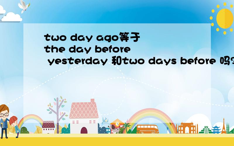 two day ago等于 the day before yesterday 和two days before 吗?这个问题弄得 我 中文 都糊涂了.我是在复习间接引语和直接引语里遇到的.two days ago 和 three days before 互换.the day before yesterday 和 two days before