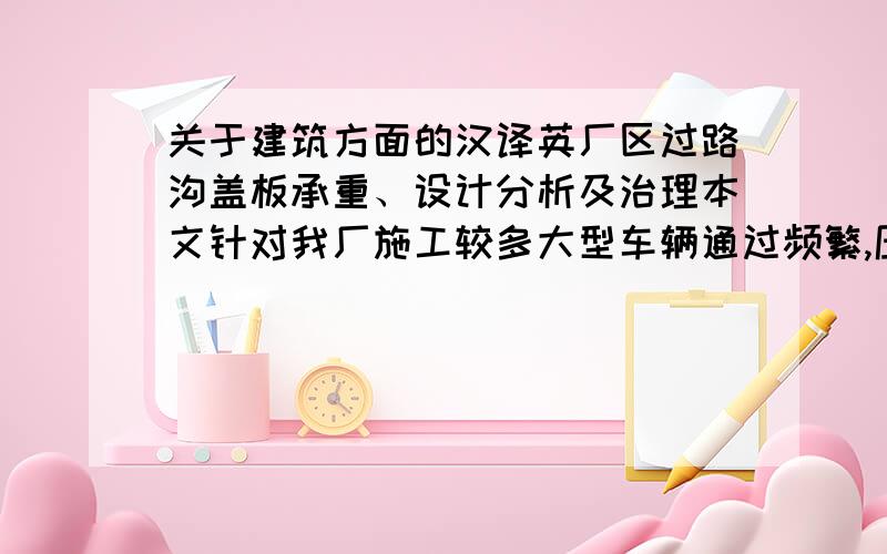 关于建筑方面的汉译英厂区过路沟盖板承重、设计分析及治理本文针对我厂施工较多大型车辆通过频繁,压损沟盖板造成过路管沟中电缆光纤损坏,通过现场损坏实物分析盖板承载力,合理设计