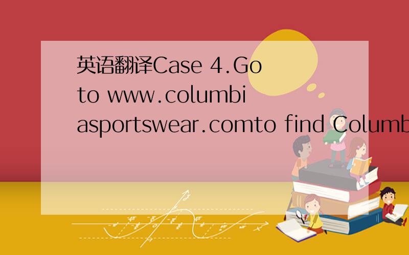 英语翻译Case 4.Go to www.columbiasportswear.comto find Columbia Sportswear’s home page.Select Who We Are then Investor Infofrom the menu.Then select Annual Reports and click on the most recent annualreport.Answer the following questions:1.Name