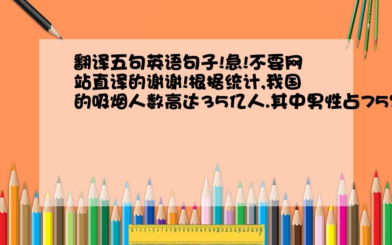 翻译五句英语句子!急!不要网站直译的谢谢!根据统计,我国的吸烟人数高达35亿人.其中男性占75％,女性占25％.并且全国受二手烟影响的人数约有54亿,每年因此死亡的人数达10万之多.政府将在201