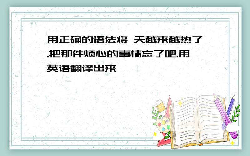 用正确的语法将 天越来越热了.把那件烦心的事情忘了吧.用英语翻译出来