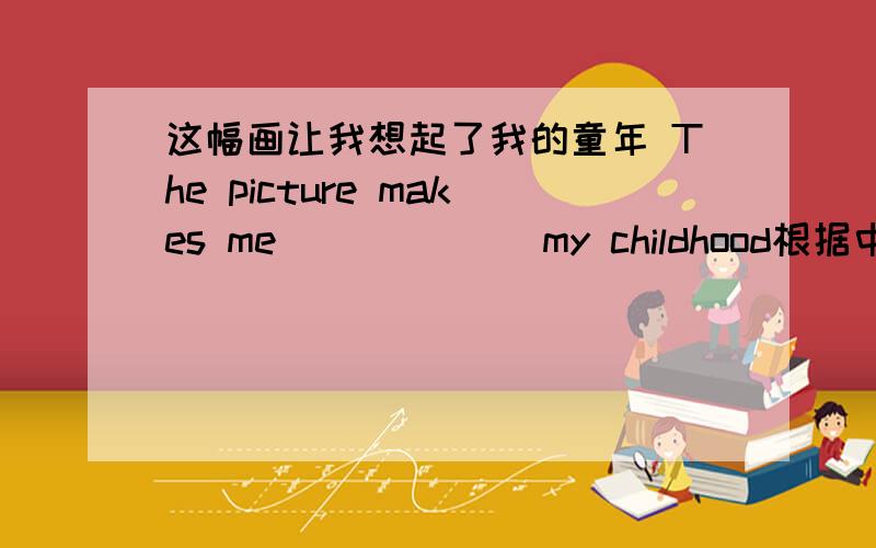 这幅画让我想起了我的童年 The picture makes me ( ) ( ) my childhood根据中文填写2个空