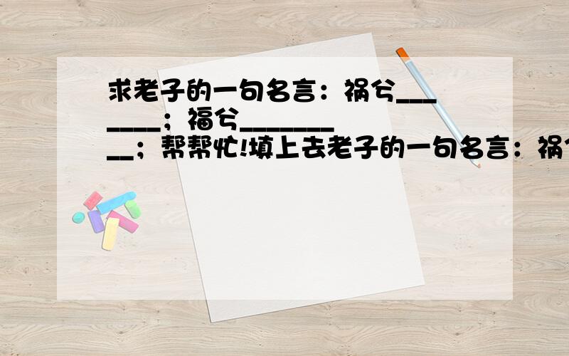 求老子的一句名言：祸兮_______；福兮_________；帮帮忙!填上去老子的一句名言：祸兮_______；福兮_________；帮忙填上去如果有人能够帮助我，