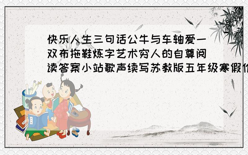 快乐人生三句话公牛与车轴爱一双布拖鞋炼字艺术穷人的自尊阅读答案小站歌声续写苏教版五年级寒假作业答案快乐人生三句话,公牛与车轴,爱,一双布拖鞋,炼字艺术,穷人的自尊的阅读答案,