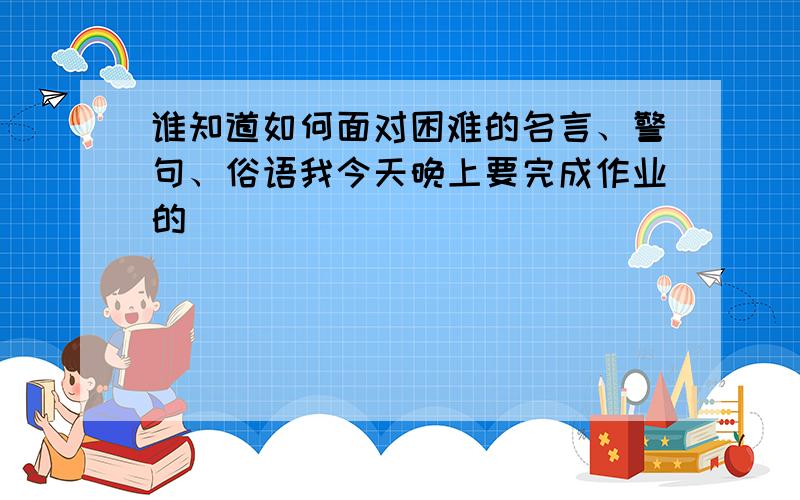 谁知道如何面对困难的名言、警句、俗语我今天晚上要完成作业的