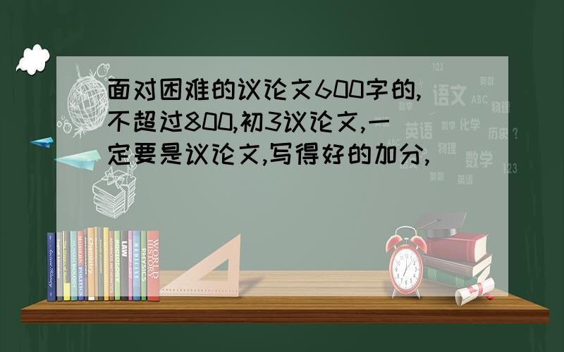 面对困难的议论文600字的,不超过800,初3议论文,一定要是议论文,写得好的加分,