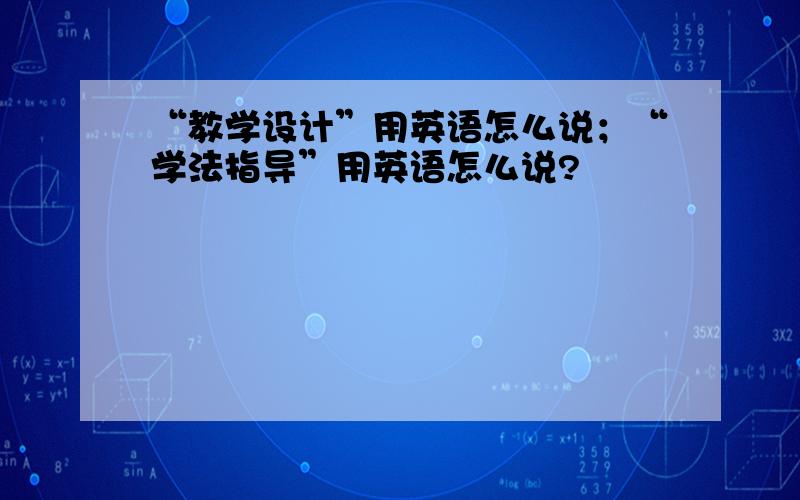 “教学设计”用英语怎么说；“学法指导”用英语怎么说?