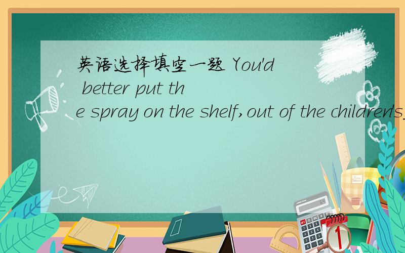 英语选择填空一题 You'd better put the spray on the shelf,out of the children's_____?A.reach B.contact C.range D.touch请高手帮我翻译一下这句话,并讲一下为什么选C,