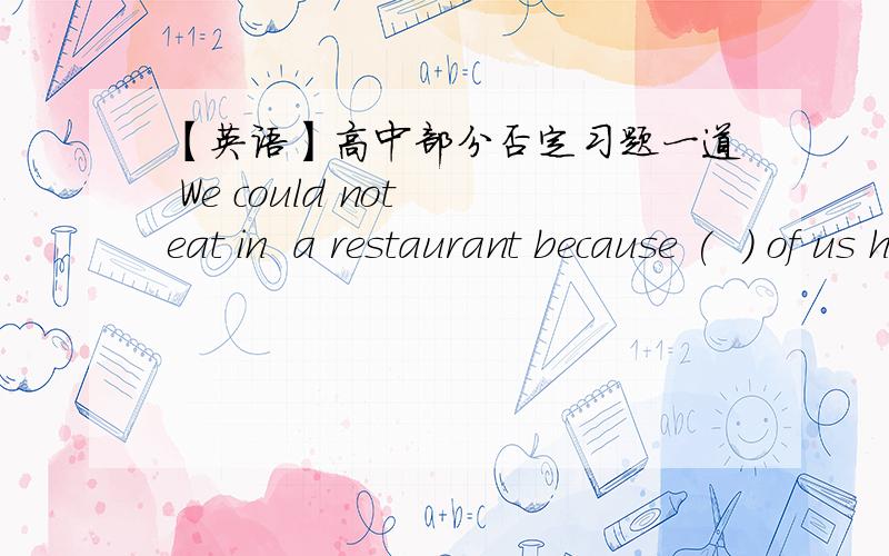 【英语】高中部分否定习题一道 We could not eat in  a restaurant because (  ) of us had (   ) money on us.A.all no  B.any no  C.none any  D.no one ;any  这道题答案是C,但是我错选A了,知道考的是部分否定的问题,（选