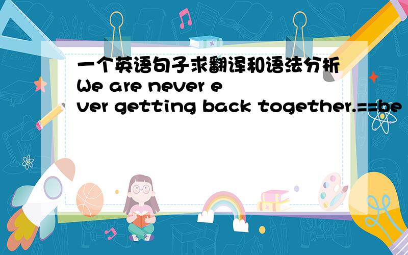 一个英语句子求翻译和语法分析We are never ever getting back together.==be getting back这种用法是很平常吗?就像be leaving一样?never ever是什么意思?get back是指不能回到过去,还是不能再相聚?